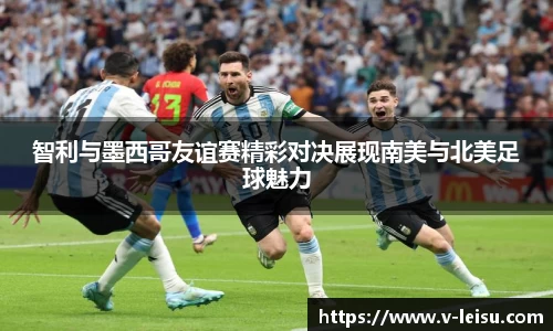 智利与墨西哥友谊赛精彩对决展现南美与北美足球魅力