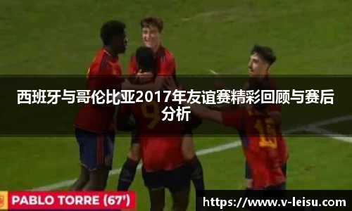 西班牙与哥伦比亚2017年友谊赛精彩回顾与赛后分析