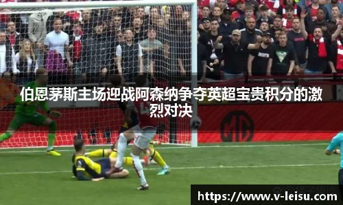 伯恩茅斯主场迎战阿森纳争夺英超宝贵积分的激烈对决