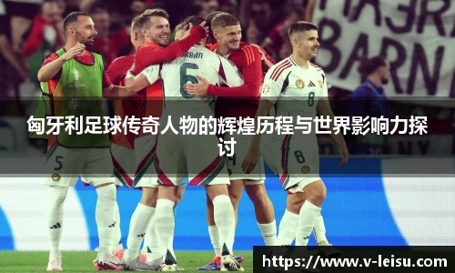 匈牙利足球传奇人物的辉煌历程与世界影响力探讨