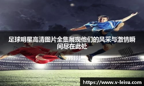 足球明星高清图片全集展现他们的风采与激情瞬间尽在此处